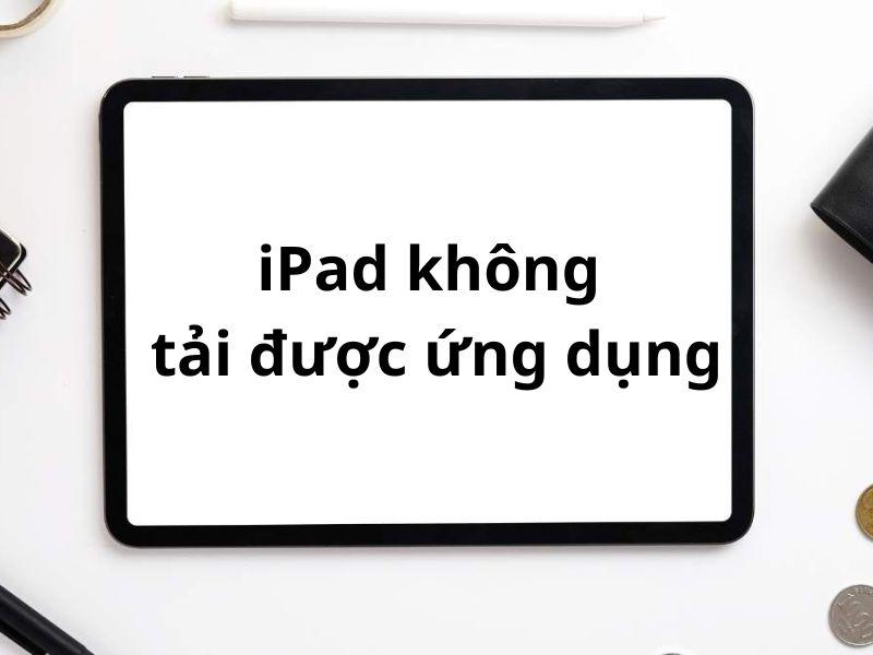 Nguyên nhân iPad không tải được ứng dụng và cách thức giải quyết vấn đề