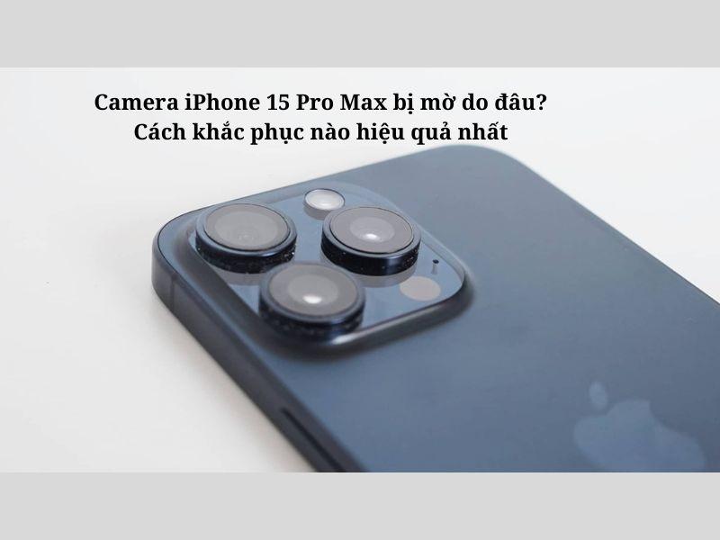 Nguyên nhân khiến Camera iPhone 15 Pro Max bị mờ là gì?
