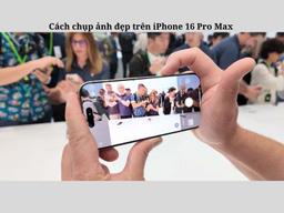 Cách chụp ảnh đẹp trên iPhone 16 Pro Max siêu “Xịn”